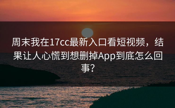 周末我在17cc最新入口看短视频，结果让人心慌到想删掉App到底怎么回事？