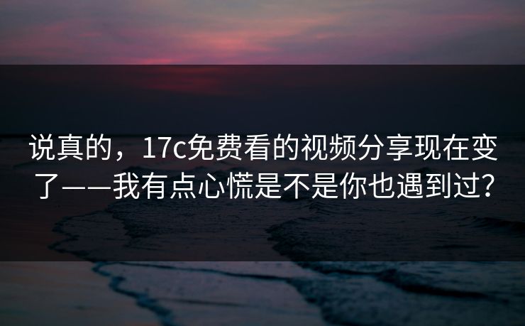 说真的，17c免费看的视频分享现在变了——我有点心慌是不是你也遇到过？