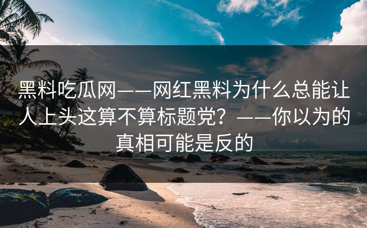 黑料吃瓜网——网红黑料为什么总能让人上头这算不算标题党？——你以为的真相可能是反的