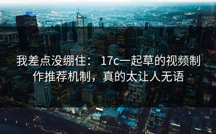 我差点没绷住： 17c一起草的视频制作推荐机制，真的太让人无语