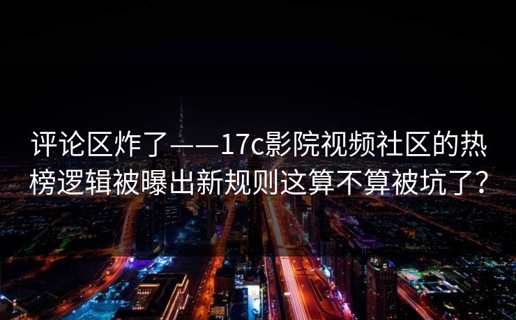 评论区炸了——17c影院视频社区的热榜逻辑被曝出新规则这算不算被坑了？