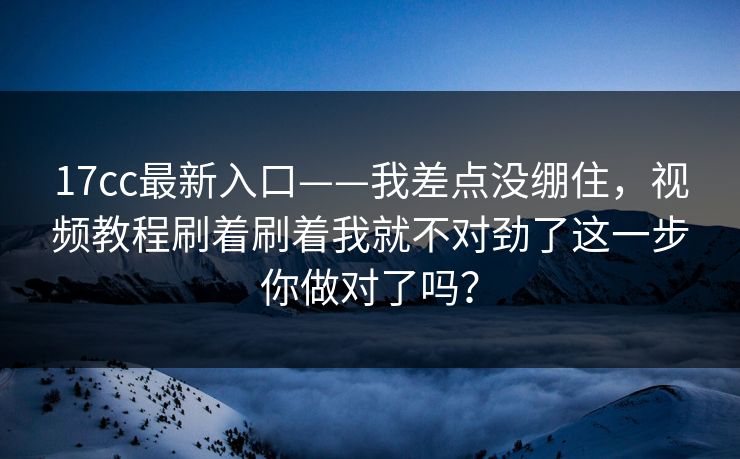 17cc最新入口——我差点没绷住，视频教程刷着刷着我就不对劲了这一步你做对了吗？