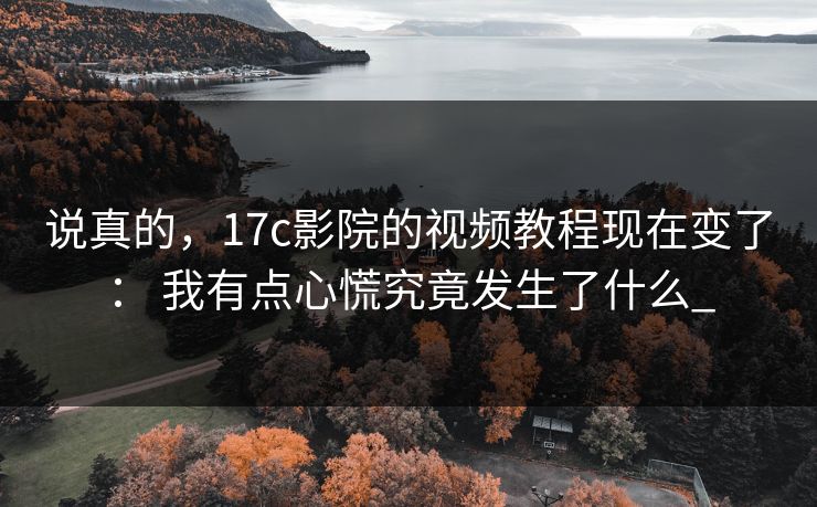 说真的，17c影院的视频教程现在变了： 我有点心慌究竟发生了什么_