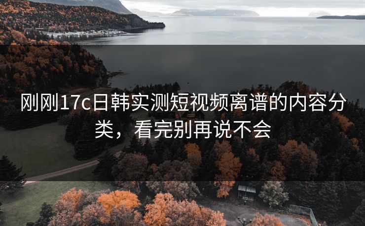 刚刚17c日韩实测短视频离谱的内容分类，看完别再说不会